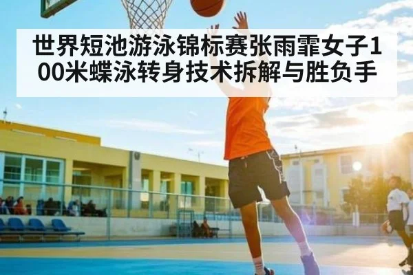 世界短池游泳锦标赛张雨霏女子100米蝶泳转身技术拆解与胜负手